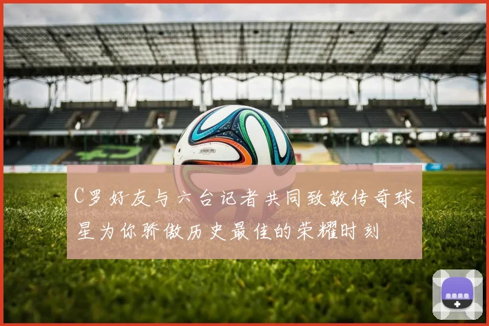 C罗好友与六台记者共同致敬传奇球星为你骄傲历史最佳的荣耀时刻