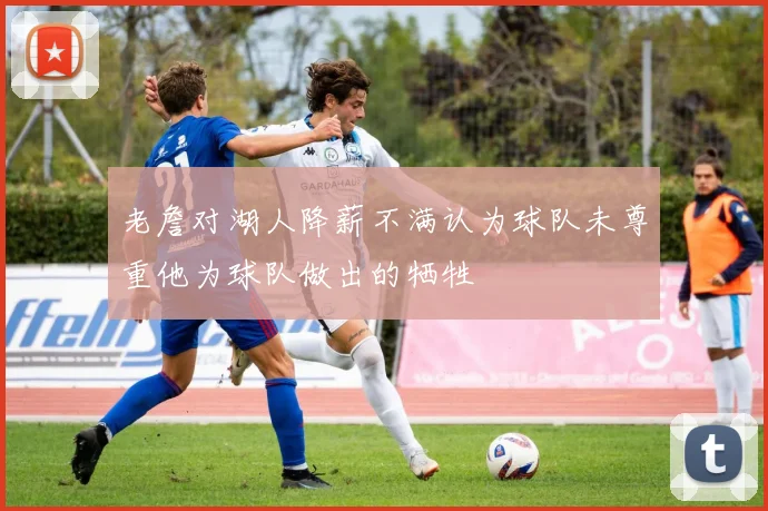 老詹对湖人降薪不满认为球队未尊重他为球队做出的牺牲