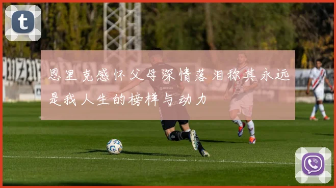 恩里克感怀父母深情落泪称其永远是我人生的榜样与动力