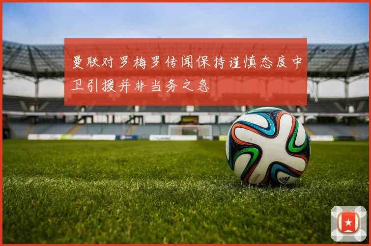 曼联对罗梅罗传闻保持谨慎态度中卫引援并非当务之急