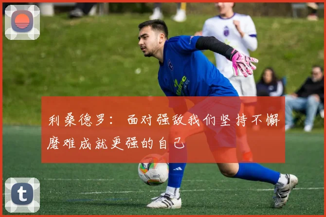 利桑德罗：面对强敌我们坚持不懈磨难成就更强的自己