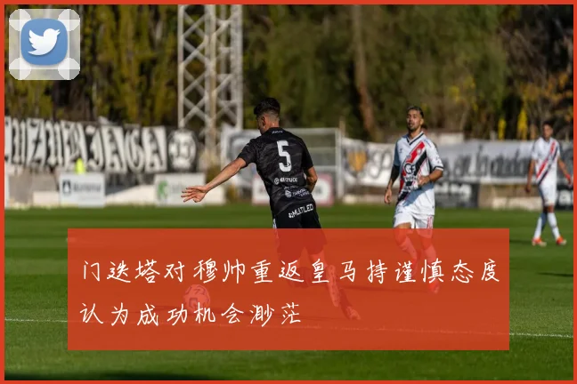 门迭塔对穆帅重返皇马持谨慎态度认为成功机会渺茫