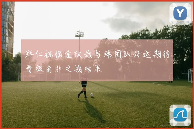 拜仁祝福金玟哉与韩国队好运期待晋级南非之战结果