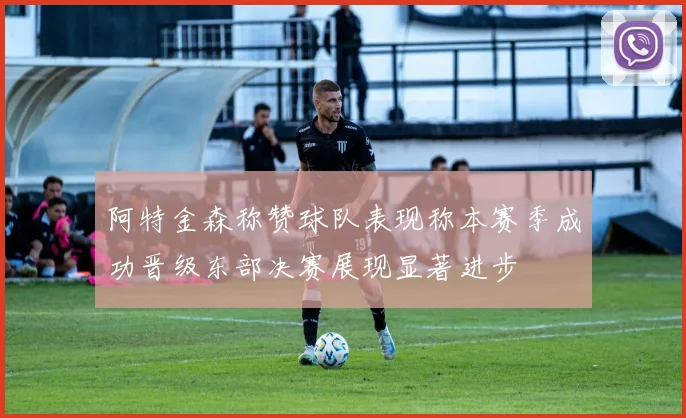 阿特金森称赞球队表现称本赛季成功晋级东部决赛展现显著进步