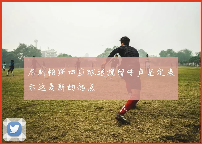 尼科帕斯回应球迷挽留呼声坚定表示这是新的起点