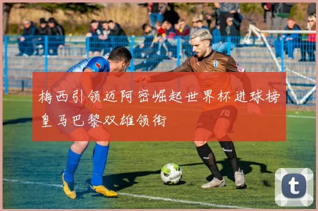 梅西引领迈阿密崛起世界杯进球榜皇马巴黎双雄领衔