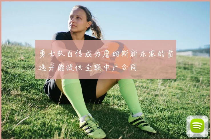 勇士队自信成为詹姆斯新东家的首选并能提供全额中产合同