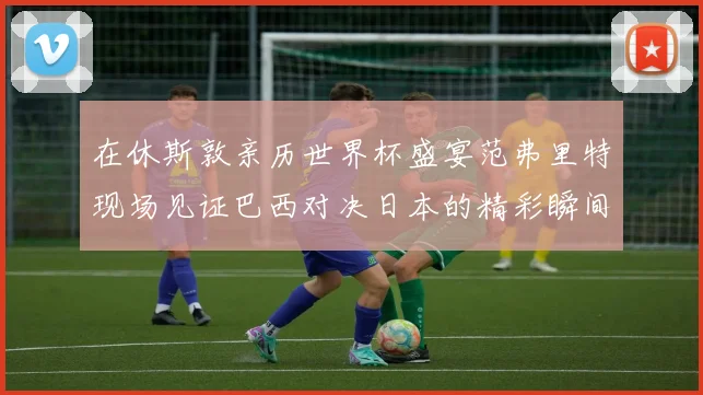 在休斯敦亲历世界杯盛宴范弗里特现场见证巴西对决日本的精彩瞬间
