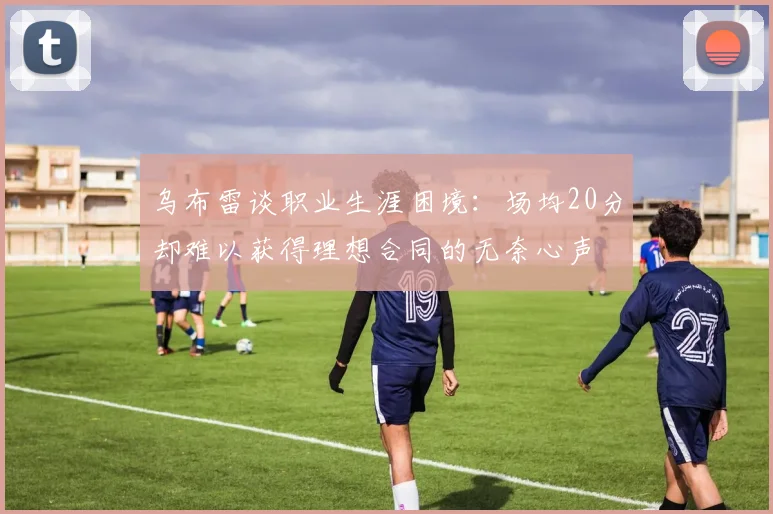 乌布雷谈职业生涯困境：场均20分却难以获得理想合同的无奈心声