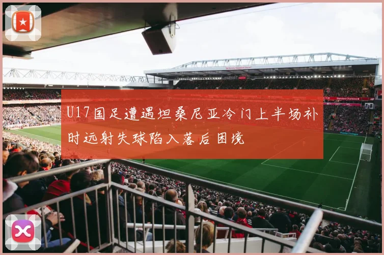 U17国足遭遇坦桑尼亚冷门上半场补时远射失球陷入落后困境