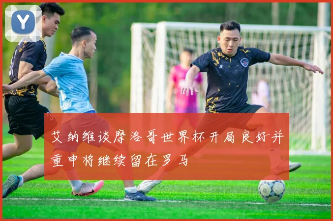 艾纳维谈摩洛哥世界杯开局良好并重申将继续留在罗马
