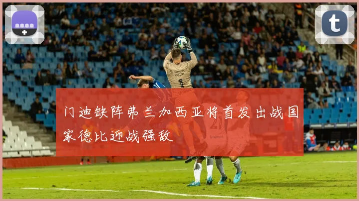 门迪缺阵弗兰加西亚将首发出战国家德比迎战强敌