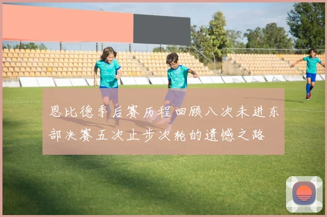 恩比德季后赛历程回顾八次未进东部决赛五次止步次轮的遗憾之路