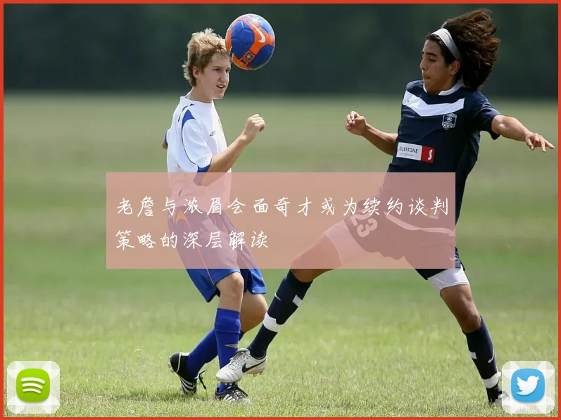 老詹与浓眉会面奇才或为续约谈判策略的深层解读